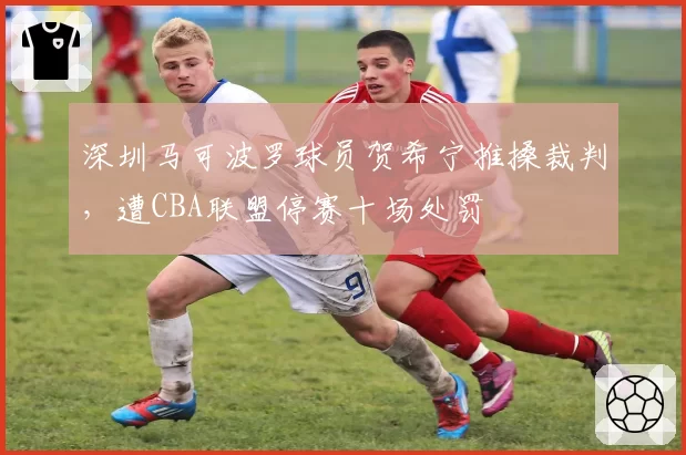 深圳马可波罗球员贺希宁推搡裁判,遭CBA联盟停赛十场处罚