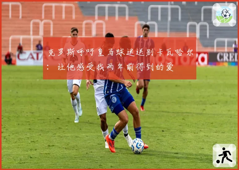 克罗斯呼吁皇马球迷送别卡瓦哈尔：让他感受我两年前得到的爱