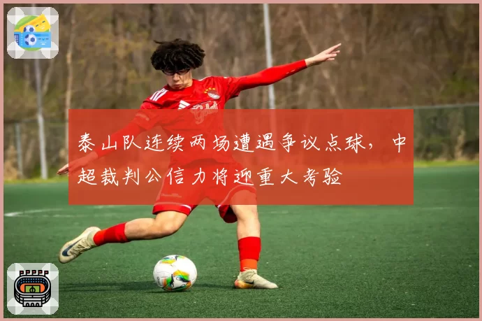泰山队连续两场遭遇争议点球，中超裁判公信力将迎重大考验
