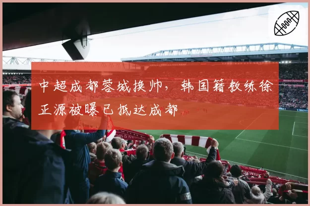 中超成都蓉城换帅，韩国籍教练徐正源被曝已抵达成都