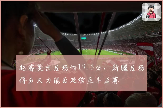 赵睿复出后场均19.5分，新疆后场得分火力能否延续至季后赛