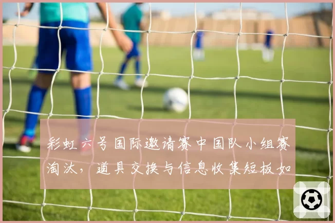 彩虹六号国际邀请赛中国队小组赛淘汰,道具交换与信息收集短板如何补齐?