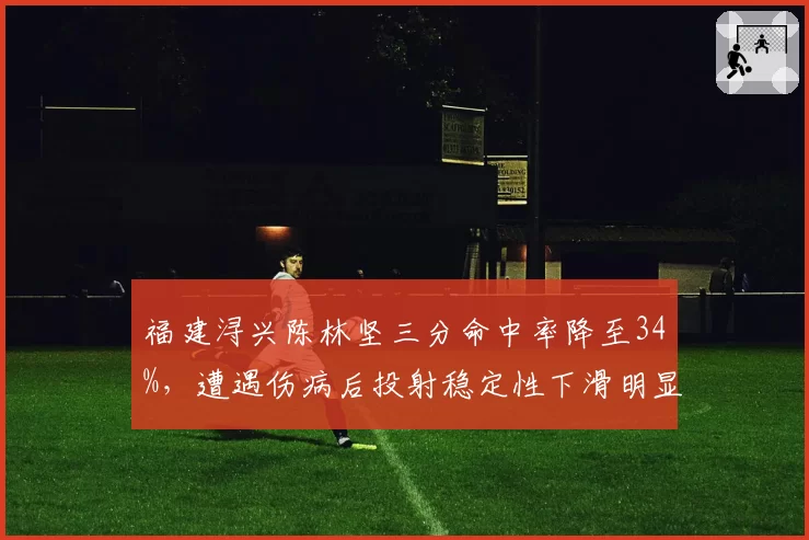福建浔兴陈林坚三分命中率降至34%,遭遇伤病后投射稳定性下滑明显