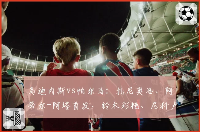 乌迪内斯vs帕尔马：扎尼奥洛、阿蒂尔-阿塔首发，铃木彩艳、尼科卢西-卡维利亚出战