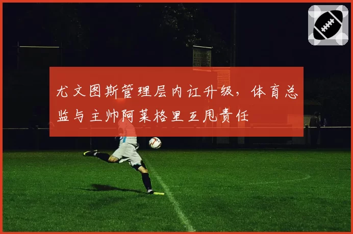 尤文图斯管理层内讧升级，体育总监与主帅阿莱格里互甩责任