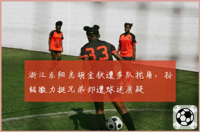 浙江东阳光胡金秋遭多队挖角,孙铭徽力挺兄弟却遭球迷质疑