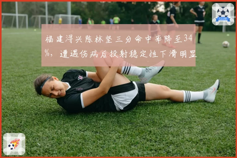 福建浔兴陈林坚三分命中率降至34%,遭遇伤病后投射稳定性下滑明显