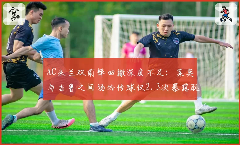 AC米兰双前锋回撤深度不足:莱奥与吉鲁之间场均传球仅2.3次暴露脱节