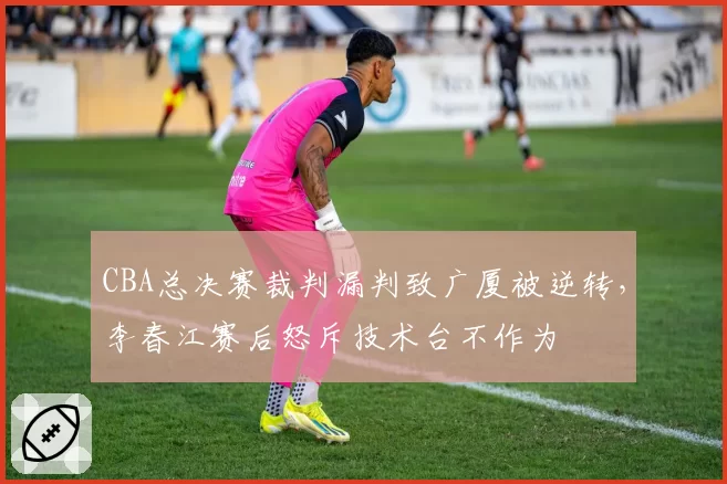 CBA总决赛裁判漏判致广厦被逆转，李春江赛后怒斥技术台不作为