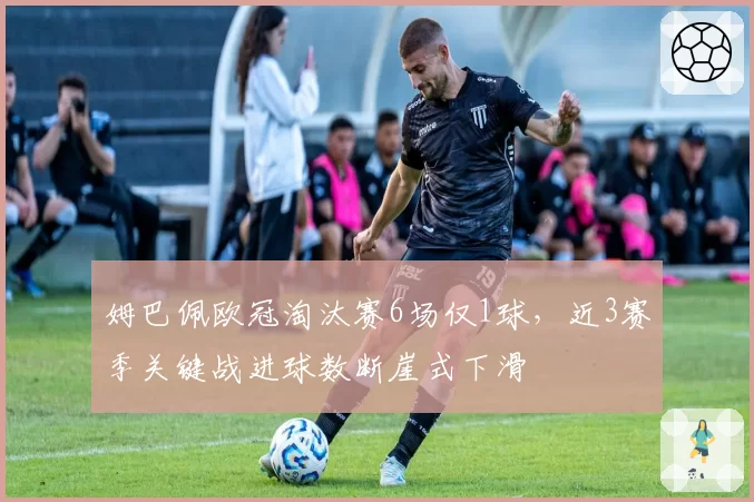 姆巴佩欧冠淘汰赛6场仅1球，近3赛季关键战进球数断崖式下滑
