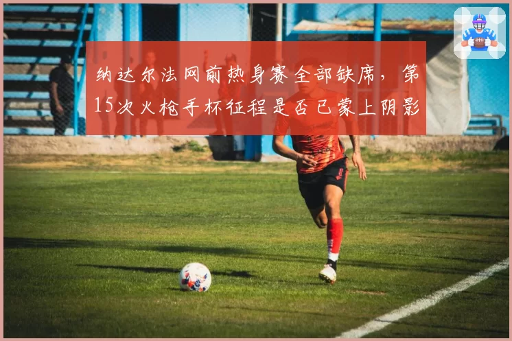 纳达尔法网前热身赛全部缺席,第15次火枪手杯征程是否已蒙上阴影?