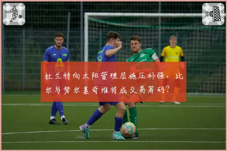 杜兰特向太阳管理层施压补强，比尔与努尔基奇谁将成交易筹码？