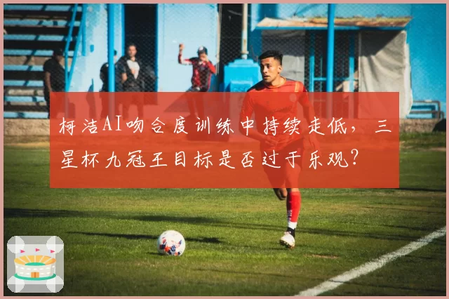 柯洁AI吻合度训练中持续走低,三星杯九冠王目标是否过于乐观?