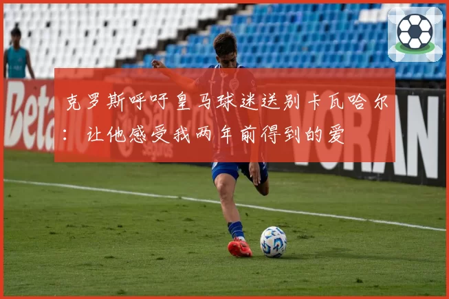 克罗斯呼吁皇马球迷送别卡瓦哈尔：让他感受我两年前得到的爱