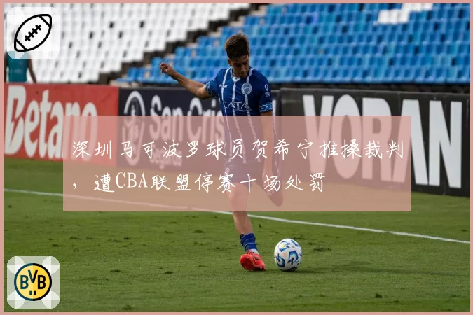 深圳马可波罗球员贺希宁推搡裁判,遭CBA联盟停赛十场处罚