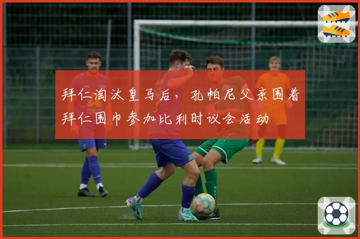 拜仁淘汰皇马后，孔帕尼父亲围着拜仁围巾参加比利时议会活动