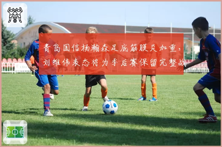 青岛国信杨瀚森足底筋膜炎加重,刘维伟表态将为季后赛保留完整战力