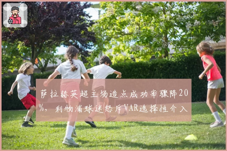 萨拉赫英超主场造点成功率骤降20%，利物浦球迷怒斥VAR选择性介入