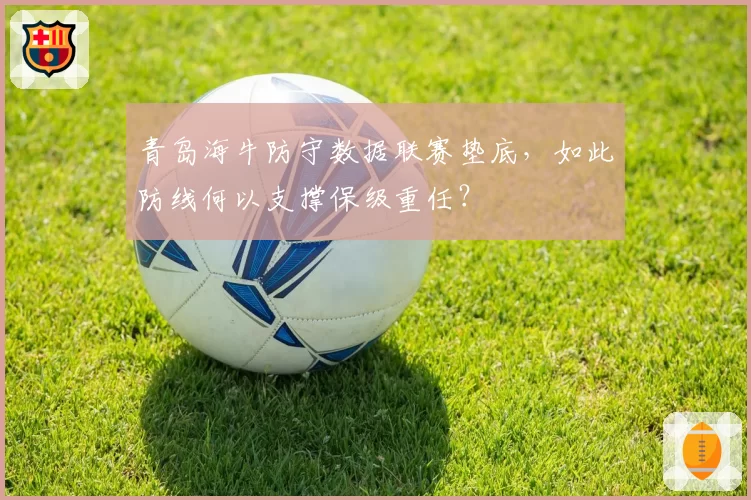 青岛海牛防守数据联赛垫底,如此防线何以支撑保级重任?