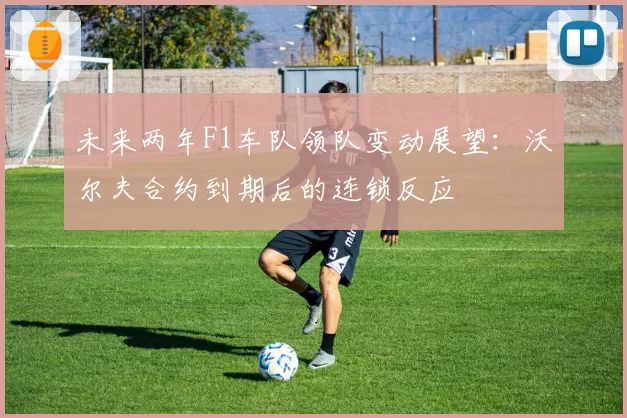 未来两年F1车队领队变动展望：沃尔夫合约到期后的连锁反应