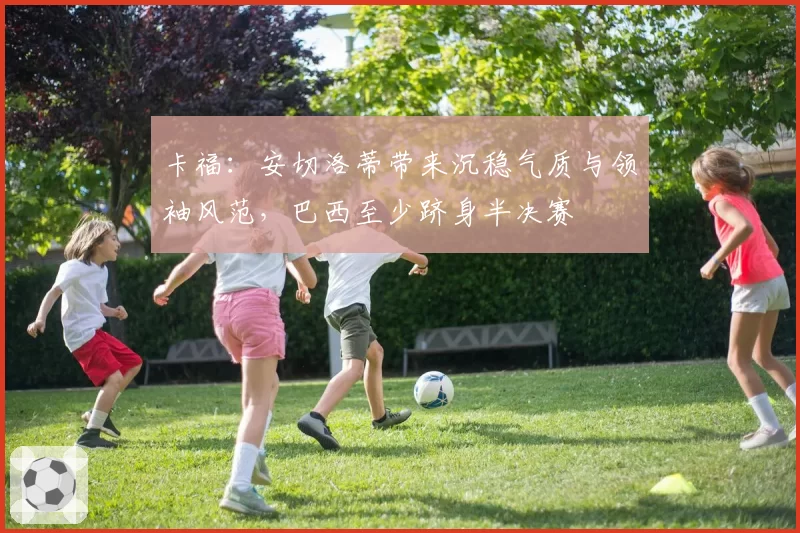 卡福:安切洛蒂带来沉稳气质与领袖风范,巴西至少跻身半决赛