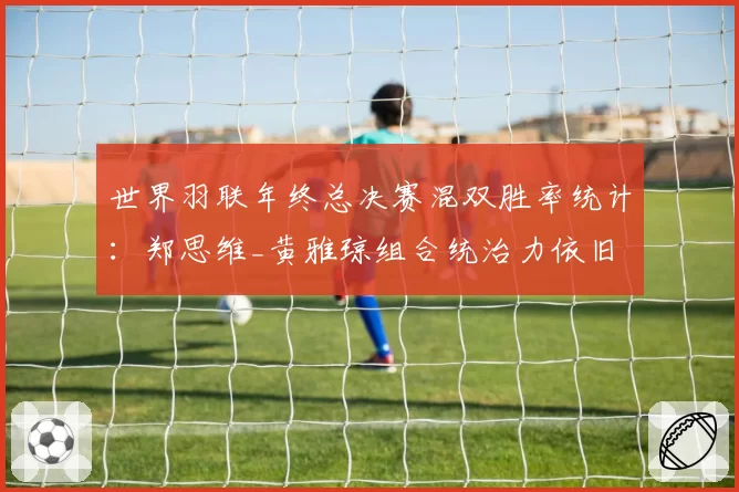 世界羽联年终总决赛混双胜率统计：郑思维_黄雅琼组合统治力依旧