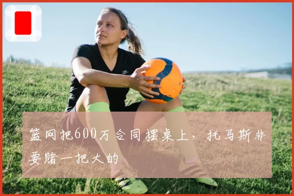 篮网把600万合同摆桌上,托马斯非要赌一把大的