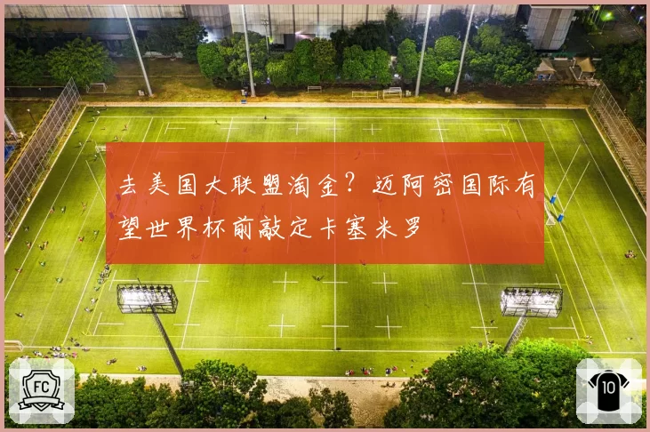 去美国大联盟淘金?迈阿密国际有望世界杯前敲定卡塞米罗