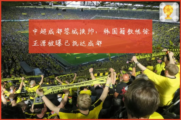 中超成都蓉城换帅，韩国籍教练徐正源被曝已抵达成都