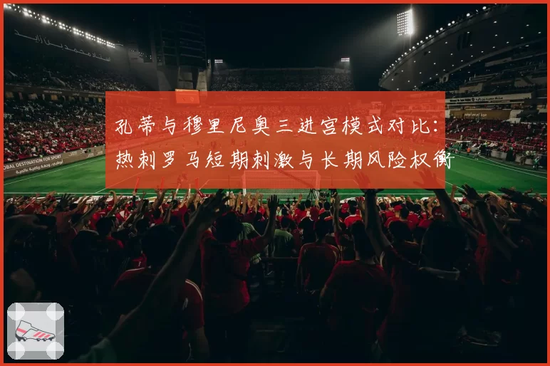 孔蒂与穆里尼奥三进宫模式对比:热刺罗马短期刺激与长期风险权衡