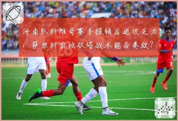 河南队科维奇赛季报销后进攻乏力，萨尔科尝试双塔战术能否奏效？