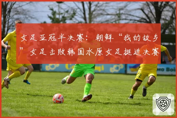女足亚冠半决赛:朝鲜“我的故乡”女足击败韩国水原女足挺进决赛
