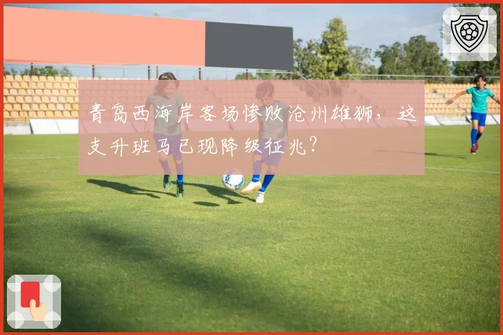 青岛西海岸客场惨败沧州雄狮，这支升班马已现降级征兆？