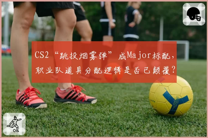 CS2“跳投烟雾弹”成Major标配，职业队道具分配逻辑是否已颠覆？