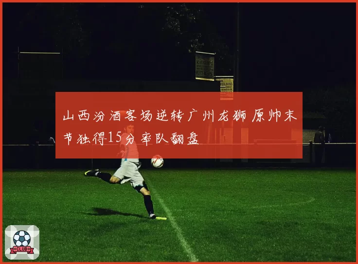 山西汾酒客场逆转广州龙狮 原帅末节独得15分率队翻盘