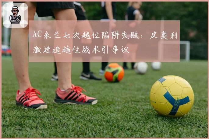 AC米兰七次越位陷阱失败,皮奥利激进造越位战术引争议