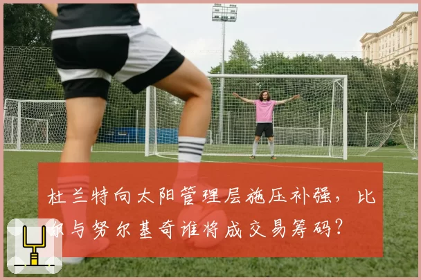 杜兰特向太阳管理层施压补强，比尔与努尔基奇谁将成交易筹码？