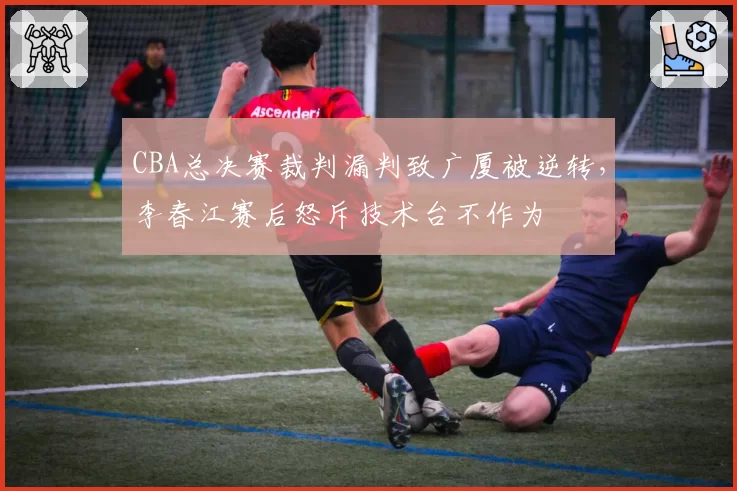CBA总决赛裁判漏判致广厦被逆转，李春江赛后怒斥技术台不作为