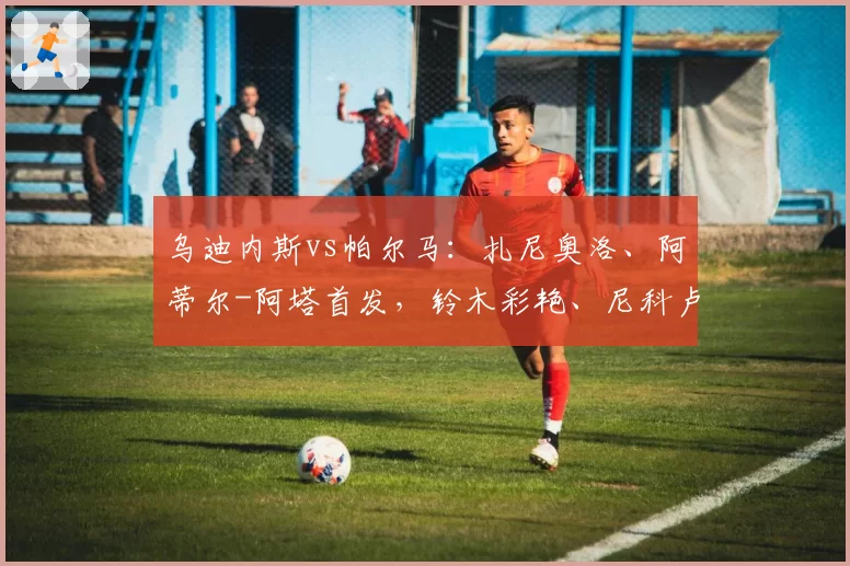 乌迪内斯vs帕尔马：扎尼奥洛、阿蒂尔-阿塔首发，铃木彩艳、尼科卢西-卡维利亚出战