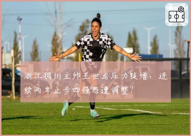 浙江稠州主帅王世龙压力陡增，连续两年止步四强恐遭调整？
