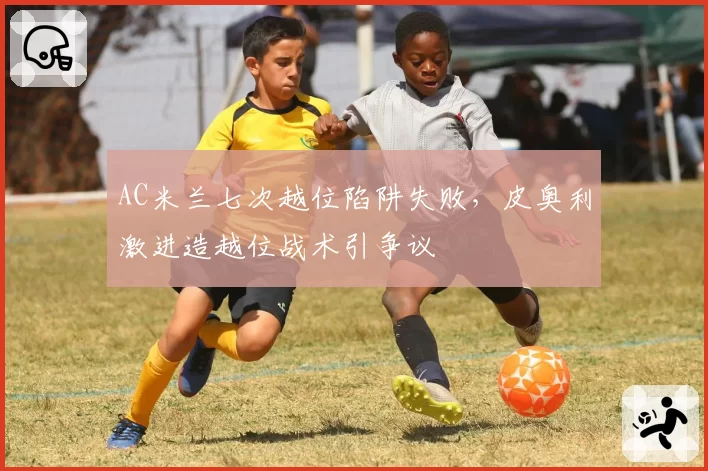 AC米兰七次越位陷阱失败,皮奥利激进造越位战术引争议