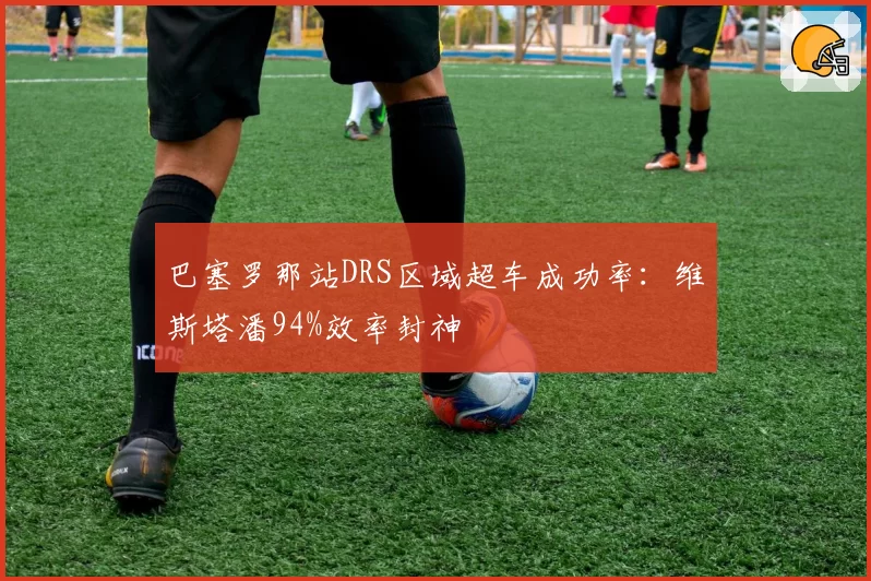 巴塞罗那站DRS区域超车成功率：维斯塔潘94%效率封神
