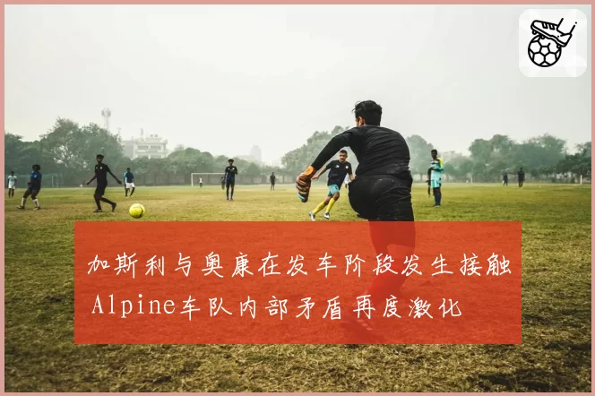 加斯利与奥康在发车阶段发生接触 Alpine车队内部矛盾再度激化